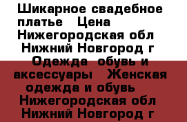 Шикарное свадебное платье › Цена ­ 15 000 - Нижегородская обл., Нижний Новгород г. Одежда, обувь и аксессуары » Женская одежда и обувь   . Нижегородская обл.,Нижний Новгород г.